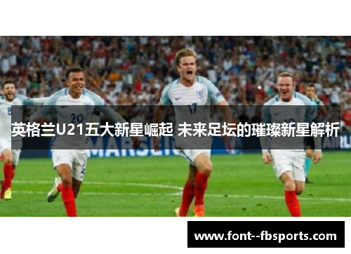 英格兰U21五大新星崛起 未来足坛的璀璨新星解析