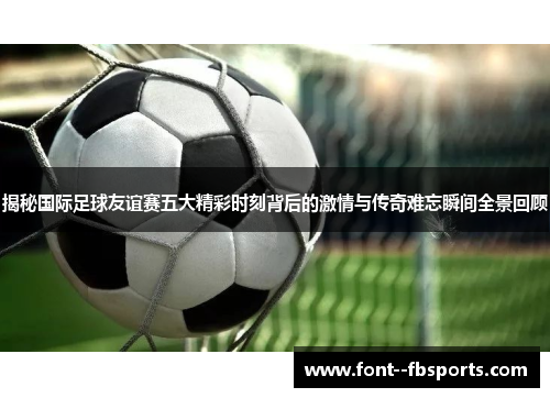 揭秘国际足球友谊赛五大精彩时刻背后的激情与传奇难忘瞬间全景回顾